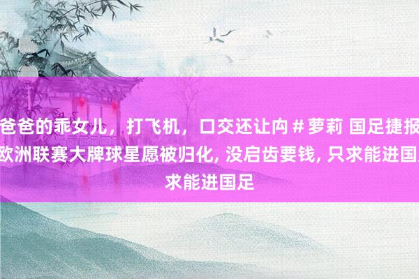 爸爸的乖女儿，打飞机，口交还让禸＃萝莉 国足捷报! 欧洲联赛大牌球星愿被归化, 没启齿要钱, 只求能进国足