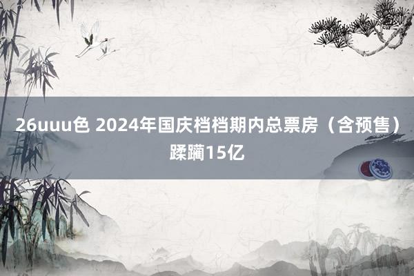 26uuu色 2024年国庆档档期内总票房（含预售）蹂躏15亿