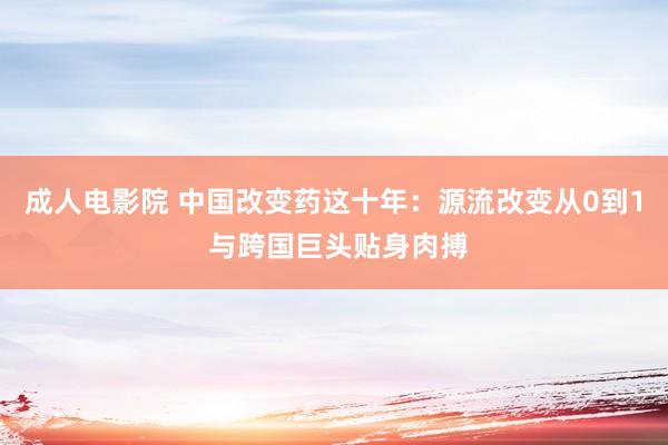 成人电影院 中国改变药这十年：源流改变从0到1 与跨国巨头贴身肉搏