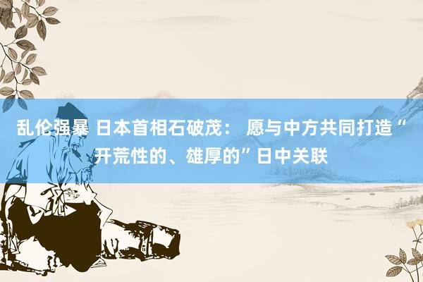 乱伦强暴 日本首相石破茂： 愿与中方共同打造“开荒性的、雄厚的”日中关联