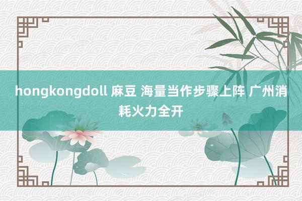 hongkongdoll 麻豆 海量当作步骤上阵 广州消耗火力全开