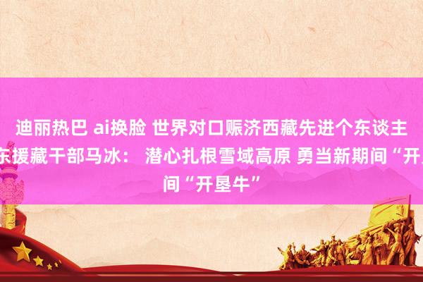 迪丽热巴 ai换脸 世界对口赈济西藏先进个东谈主、广东援藏干部马冰： 潜心扎根雪域高原 勇当新期间“开垦牛”