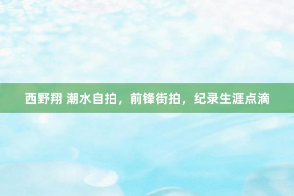 西野翔 潮水自拍，前锋街拍，纪录生涯点滴