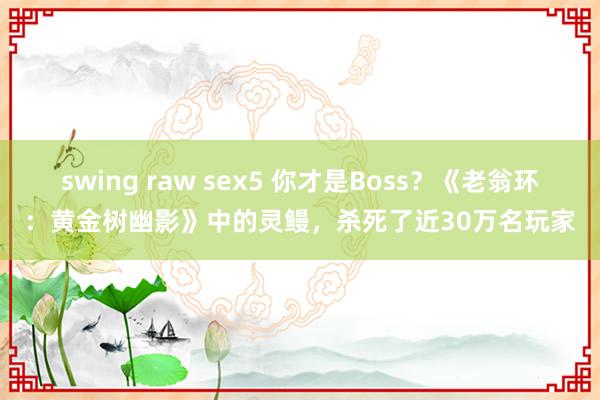 swing raw sex5 你才是Boss？《老翁环：黄金树幽影》中的灵鳗，杀死了近30万名玩家