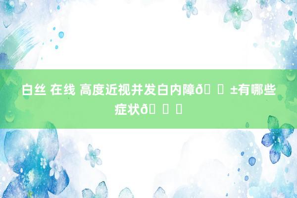 白丝 在线 高度近视并发白内障😱有哪些症状👀