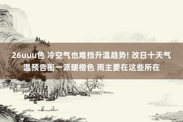 26uuu色 冷空气也难挡升温趋势! 改日十天气温预告图一派暖橙色 雨主要在这些所在