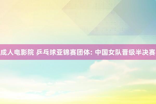 成人电影院 乒乓球亚锦赛团体: 中国女队晋级半决赛