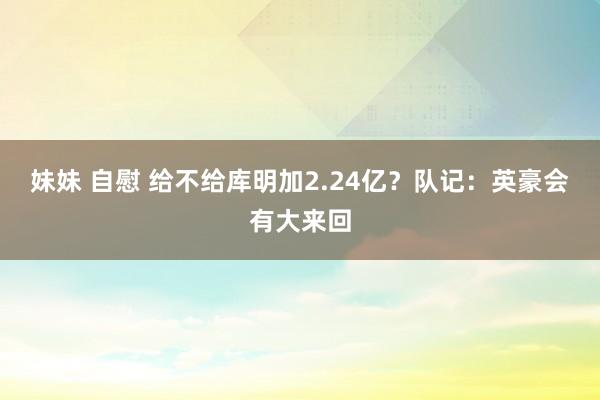 妹妹 自慰 给不给库明加2.24亿？队记：英豪会有大来回