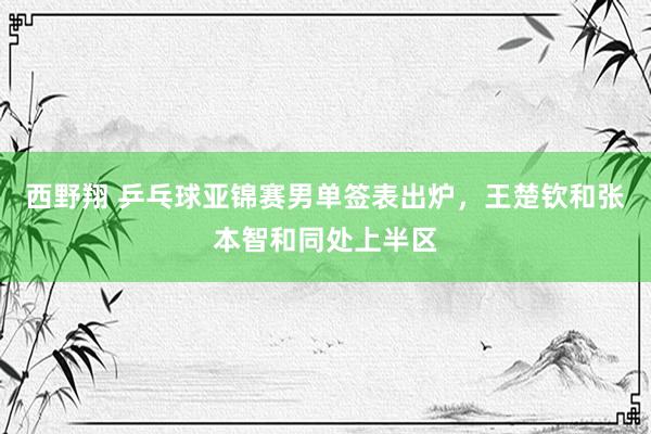 西野翔 乒乓球亚锦赛男单签表出炉，王楚钦和张本智和同处上半区