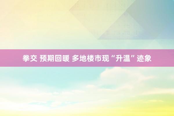 拳交 预期回暖 多地楼市现“升温”迹象