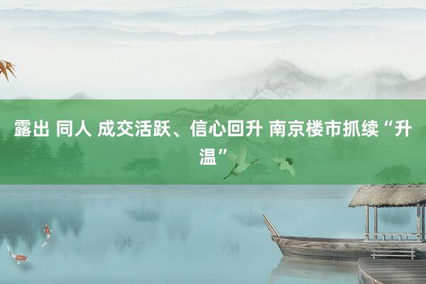 露出 同人 成交活跃、信心回升 南京楼市抓续“升温”