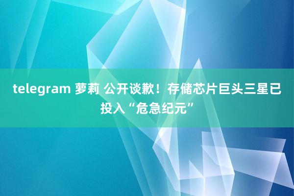 telegram 萝莉 公开谈歉！存储芯片巨头三星已投入“危急纪元”