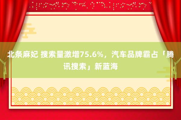 北条麻妃 搜索量激增75.6%，汽车品牌霸占「腾讯搜索」新蓝海