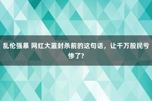 乱伦强暴 网红大蓝封杀前的这句话，让千万股民亏惨了?