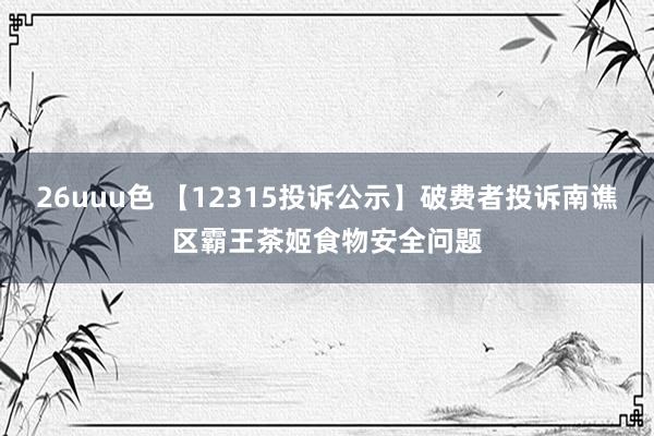 26uuu色 【12315投诉公示】破费者投诉南谯区霸王茶姬食物安全问题