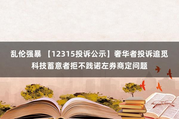 乱伦强暴 【12315投诉公示】奢华者投诉追觅科技蓄意者拒不践诺左券商定问题