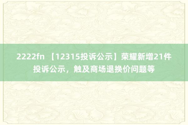 2222fn 【12315投诉公示】荣耀新增21件投诉公示，触及商场退换价问题等