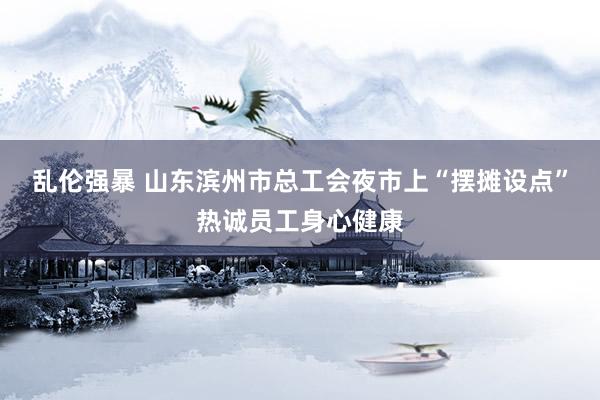 乱伦强暴 山东滨州市总工会夜市上“摆摊设点”热诚员工身心健康