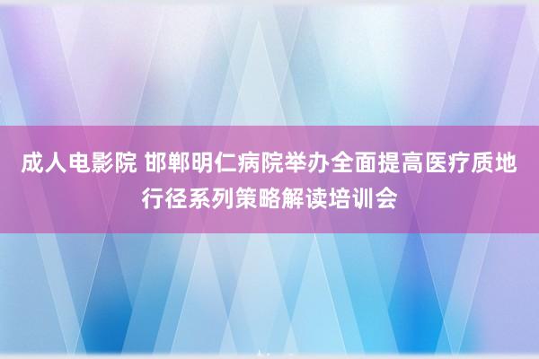 成人电影院 邯郸明仁病院举办全面提高医疗质地行径系列策略解读培训会