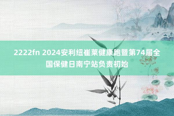 2222fn 2024安利纽崔莱健康跑暨第74届全国保健日南宁站负责初始