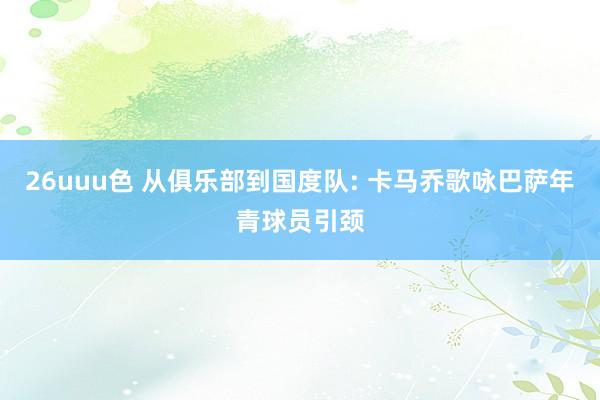 26uuu色 从俱乐部到国度队: 卡马乔歌咏巴萨年青球员引颈