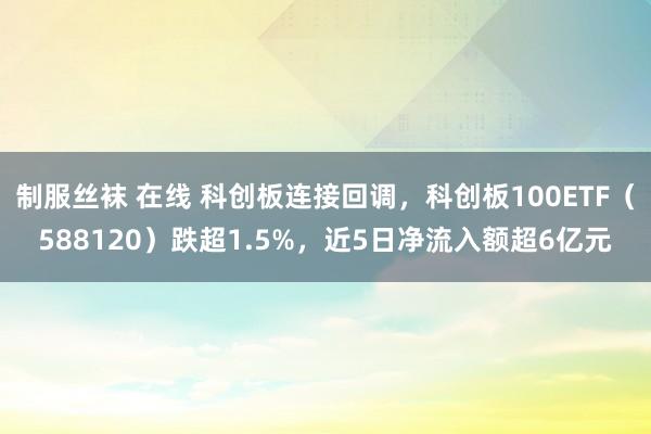 制服丝袜 在线 科创板连接回调，科创板100ETF（588120）跌超1.5%，近5日净流入额超6亿元