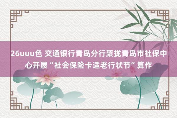 26uuu色 交通银行青岛分行聚拢青岛市社保中心开展“社会保险卡适老行状节”算作