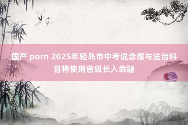 国产 porn 2025年轻岛市中考说念德与法治科目将使用省级长入命题