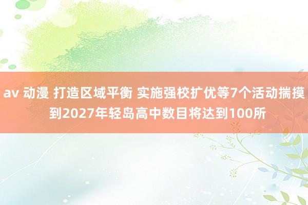 av 动漫 打造区域平衡 实施强校扩优等7个活动揣摸  到2027年轻岛高中数目将达到100所