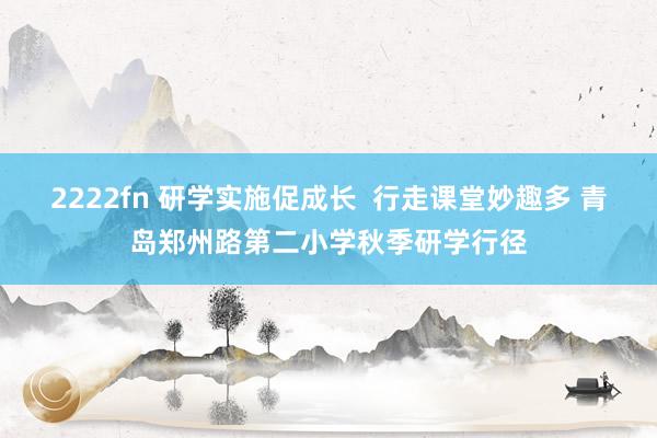 2222fn 研学实施促成长  行走课堂妙趣多 青岛郑州路第二小学秋季研学行径