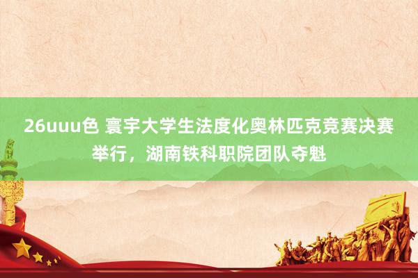 26uuu色 寰宇大学生法度化奥林匹克竞赛决赛举行，湖南铁科职院团队夺魁