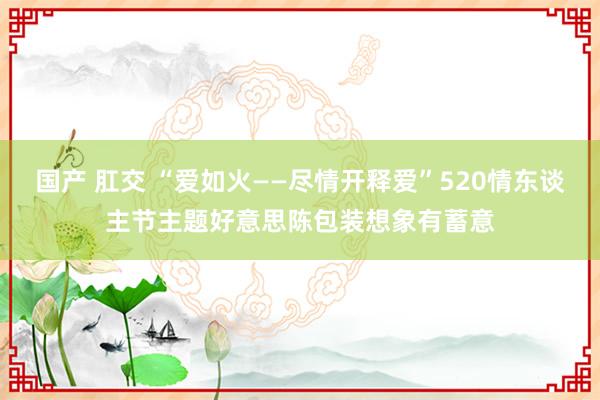 国产 肛交 “爱如火——尽情开释爱”520情东谈主节主题好意思陈包装想象有蓄意