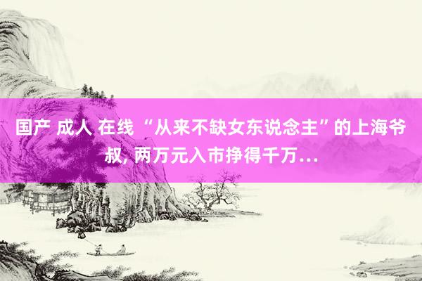 国产 成人 在线 “从来不缺女东说念主”的上海爷叔, 两万元入市挣得千万…