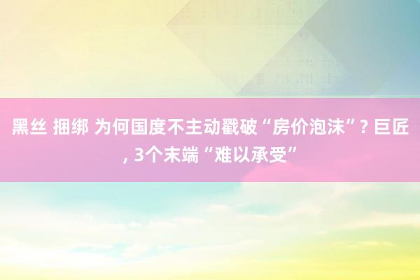 黑丝 捆绑 为何国度不主动戳破“房价泡沫”? 巨匠, 3个末端“难以承受”