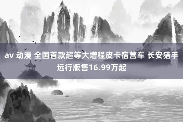 av 动漫 全国首款超等大增程皮卡宿营车 长安猎手远行版售16.99万起