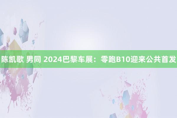 陈凯歌 男同 2024巴黎车展：零跑B10迎来公共首发