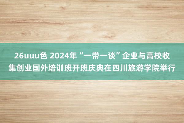 26uuu色 2024年“一带一谈”企业与高校收集创业国外培训班开班庆典在四川旅游学院举行