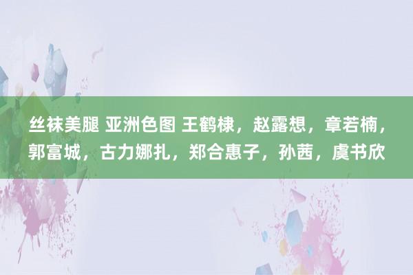 丝袜美腿 亚洲色图 王鹤棣，赵露想，章若楠，郭富城，古力娜扎，郑合惠子，孙茜，虞书欣