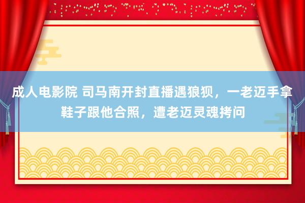 成人电影院 司马南开封直播遇狼狈，一老迈手拿鞋子跟他合照，遭老迈灵魂拷问