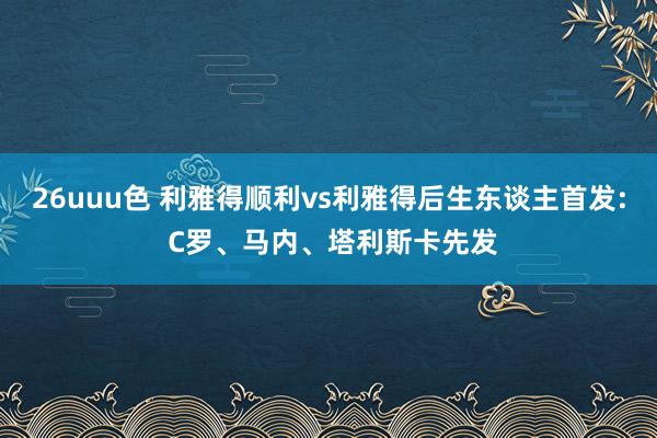 26uuu色 利雅得顺利vs利雅得后生东谈主首发: C罗、马内、塔利斯卡先发