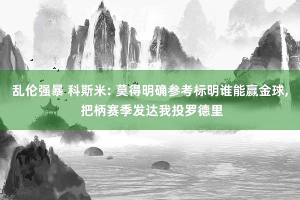 乱伦强暴 科斯米: 莫得明确参考标明谁能赢金球, 把柄赛季发达我投罗德里