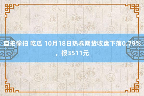 自拍偷拍 吃瓜 10月18日热卷期货收盘下落0.79%，报3511元