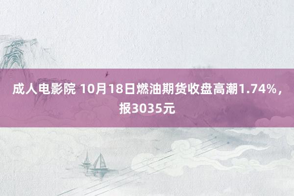 成人电影院 10月18日燃油期货收盘高潮1.74%，报3035元