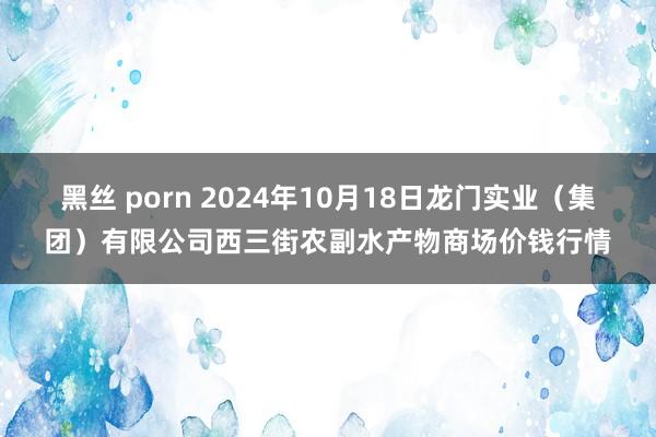 黑丝 porn 2024年10月18日龙门实业（集团）有限公司西三街农副水产物商场价钱行情