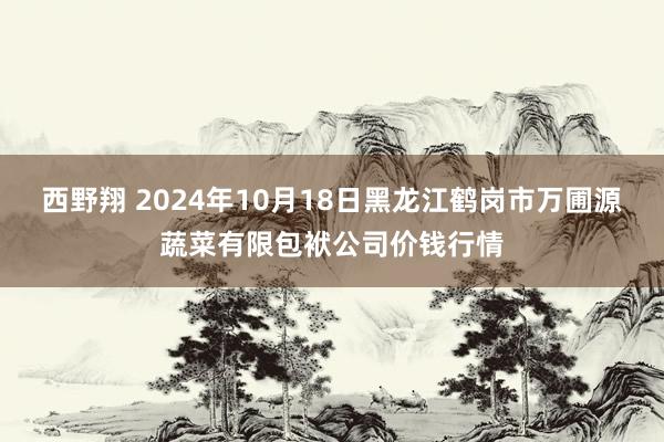 西野翔 2024年10月18日黑龙江鹤岗市万圃源蔬菜有限包袱公司价钱行情