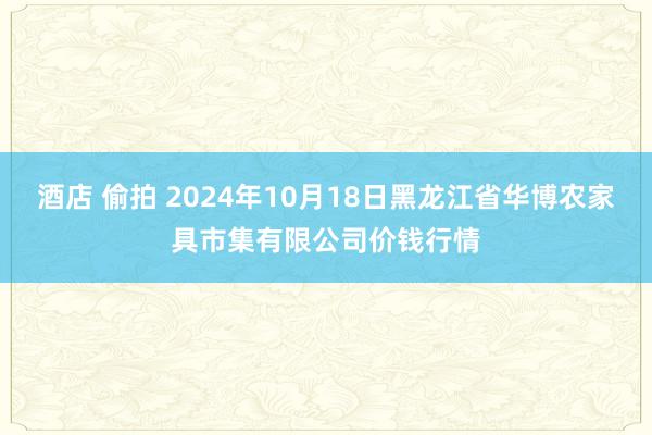 酒店 偷拍 2024年10月18日黑龙江省华博农家具市集有限公司价钱行情