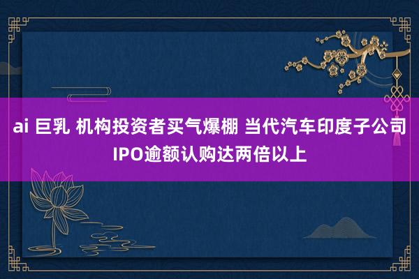 ai 巨乳 机构投资者买气爆棚 当代汽车印度子公司IPO逾额认购达两倍以上