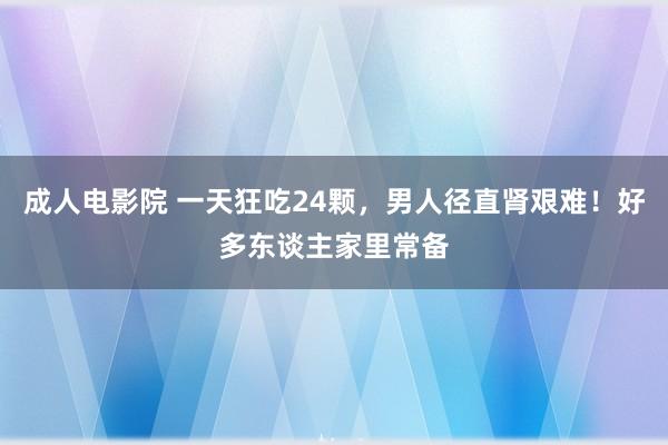 成人电影院 一天狂吃24颗，男人径直肾艰难！好多东谈主家里常备