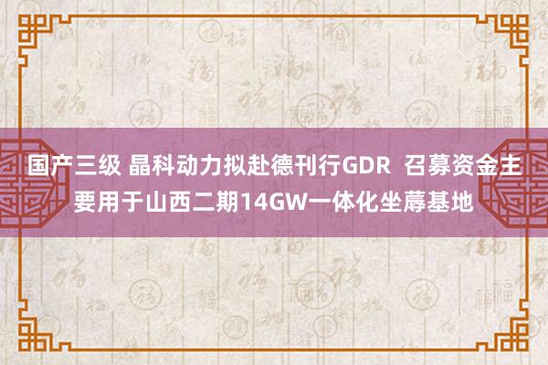 国产三级 晶科动力拟赴德刊行GDR  召募资金主要用于山西二期14GW一体化坐蓐基地