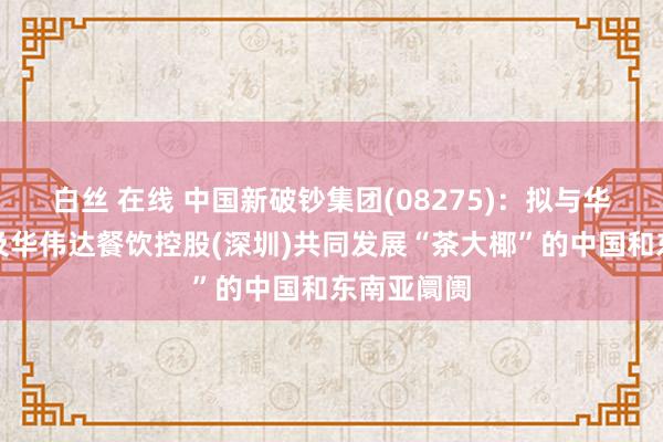 白丝 在线 中国新破钞集团(08275)：拟与华伟达企业及华伟达餐饮控股(深圳)共同发展“茶大椰”的中国和东南亚阛阓